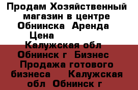 Продам Хозяйственный магазин в центре Обнинска. Аренда › Цена ­ 1 200 000 - Калужская обл., Обнинск г. Бизнес » Продажа готового бизнеса   . Калужская обл.,Обнинск г.